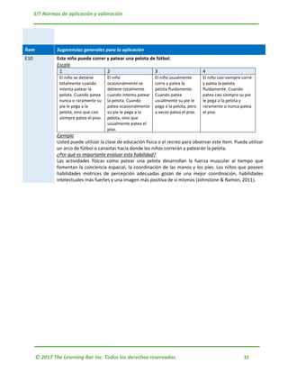 EIT Normas de aplicación y valoración
© 2017 The Learning Bar Inc. Todos los derechos reservados. 35
Ítem Sugerencias generales para la aplicación
E10 Este niño puede correr y patear una pelota de fútbol.
Escala
1 2 3 4
El niño se detiene
totalmente cuando
intenta patear la
pelota. Cuando patea
nunca o raramente su
pie le pega a la
pelota, sino que casi
siempre patea el piso.
El niño
ocasionalmente se
detiene totalmente
cuando intenta patear
la pelota. Cuando
patea ocasionalmente
su pie le pega a la
pelota, sino que
usualmente patea el
piso.
El niño usualmente
corre y patea la
pelota fluidamente.
Cuando patea
usualmente su pie le
pega a la pelota, pero
a veces patea el piso.
El niño casi siempre corre
y patea la pelota
fluidamente. Cuando
patea casi siempre su pie
le pega a la pelota y
raramente o nunca patea
el piso.
Ejemplo
Usted puede utilizar la clase de educación física o el recreo para observar este ítem. Puede utilizar
un arco de fútbol o canastas hacia donde los niños correrán y patearán la pelota.
¿Por qué es importante evaluar esta habilidad?
Las actividades físicas como patear una pelota desarrollan la fuerza muscular al tiempo que
fomentan la conciencia espacial, la coordinación de las manos y los pies. Los niños que poseen
habilidades motrices de percepción adecuadas gozan de una mejor coordinación, habilidades
intelectuales más fuertes y una imagen más positiva de sí mismos (Johnstone & Ramon, 2011).
 