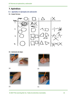 EIT Normas de aplicación y valoración
© 2017 The Learning Bar Inc. Todos los derechos reservados. 42
7. Apéndices
7.1 Apéndice A: Ejemplos de valoración
E1 - Copiar formas:
E2 - Asimiento de lápiz:
(4) (3)
(2) (1)
 