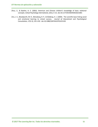 EIT Normas de aplicación y valoración
© 2017 The Learning Bar Inc. Todos los derechos reservados. 55
Zhou, Z., & Boehm, A. E. (2001). American and Chinese children’s knowledge of basic relational
concepts. School Psychology International, 22(1), 5–21. doi:10.1177/01430343010221001
Zins, J. E., Bloodworth, M. R., Weissberg, R. P., & Walberg, H. J. (2004). The scientific base linking social
and emotional learning to school success. Journal of Educational and Psychological
Consultation, 17(2-3), 191–210. doi:10.1080/10474410701413145
 