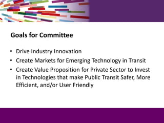 Goals for Committee
• Drive Industry Innovation
• Create Markets for Emerging Technology in Transit
• Create Value Proposi...