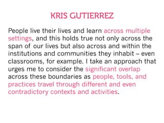 People live their lives and learn across multiple
settings, and this holds true not only across the
span of our lives but also across and within the
institutions and communities they inhabit – even
classrooms, for example. I take an approach that
urges me to consider the significant overlap
across these boundaries as people, tools, and
practices travel through different and even
contradictory contexts and activities.
KRIS GUTIERREZ
 
