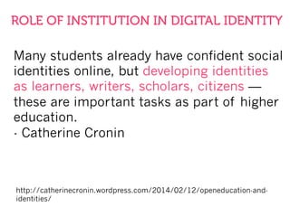 Many students already have confident social
identities online, but developing identities
as learners, writers, scholars, citizens —
these are important tasks as part of higher
education.
- Catherine Cronin
http://catherinecronin.wordpress.com/2014/02/12/openeducation-and-
identities/
ROLE OF INSTITUTION IN DIGITAL IDENTITY
 