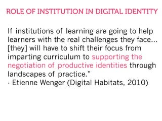 If institutions of learning are going to help
learners with the real challenges they face…
[they] will have to shift their focus from
imparting curriculum to supporting the
negotiation of productive identities through
landscapes of practice.”
- Etienne Wenger (Digital Habitats, 2010)
ROLE OF INSTITUTION IN DIGITAL IDENTITY
 