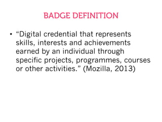 BADGE DEFINITION
•  “Digital credential that represents
skills, interests and achievements
earned by an individual through
specific projects, programmes, courses
or other activities.” (Mozilla, 2013)
 