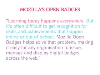 MOZILLA’S OPEN BADGES
“Learning today happens everywhere. But
it's often difficult to get recognition for
skills and achievements that happen
online or out of school. Mozilla Open
Badges helps solve that problem, making
it easy for any organisation to issue,
manage and display digital badges
across the web.”
 