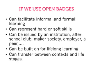 IF WE USE OPEN BADGES
•  Can facilitate informal and formal
learning
•  Can represent hard or soft skills
•  Can be issued by an institution, after-
school club, maker society, employer, a
peer,….
•  Can be built on for lifelong learning
•  Can transfer between contexts and life
stages
 