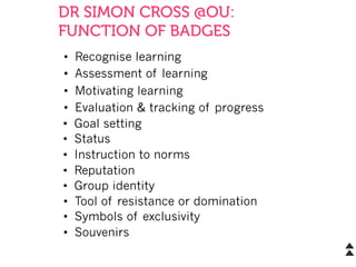 DR SIMON CROSS @OU:
FUNCTION OF BADGES
•  Recognise learning
•  Assessment of learning
•  Motivating learning
•  Evaluation & tracking of progress
•  Goal setting
•  Status
•  Instruction to norms
•  Reputation
•  Group identity
•  Tool of resistance or domination
•  Symbols of exclusivity
•  Souvenirs
 