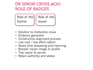 DR SIMON CROSS @OU:
ROLE OF BADGES
Role of the
Issuer
Role of the
Earner
•  Solution to motivation issue
•  Evidence generator
•  Constructive alignment process
•  Low cost / low effort option
•  Saves time assessing prior learning
•  Booster issuer image or profile
•  Ties issuer to earner
•  Retain authority and status
 