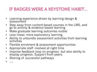 IF BADGES WERE A KEYSTONE HABIT…
•  Learning experience driven by learning design &
assessment
•  Step away from content-based courses in the LMS, and
go to activity & evidence based learning
•  Make graduate learning outcomes visible
•  Less linear, more exploratory learning
•  Ability to unbundle assessment activities from learning
activities
•  Flexible enrolment & assessment opportunities
•  Appropriate staff involved at right time
•  Improve feedback loop on progress but also ability to
display progress. Support from peers.
•  Sharing of successful pathways
•  ….
 