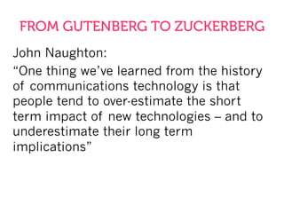 FROM GUTENBERG TO ZUCKERBERG
John Naughton:
“One thing we’ve learned from the history
of communications technology is that
people tend to over-estimate the short
term impact of new technologies – and to
underestimate their long term
implications”
 