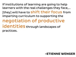 If institutions of learning are going to help
learners with the real challenges they face,…
[they] will have to shift their focus from
imparting curriculum to supporting the
negotiation of productive
identitiesthrough landscapes of
practices.
-ETIENNE WENGER
 