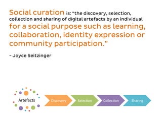 Artefacts	
   Discovery	
   SelecEon	
   CollecEon	
   Sharing	
  
Social curation is: “the discovery, selection,
collection and sharing of digital artefacts by an individual
for a social purpose such as learning,
collaboration, identity expression or
community participation.”
- Joyce Seitzinger
 
