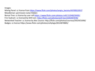 Images	
  
Mixing	
  Panel:	
  cc	
  license	
  from	
  h9ps://www.ﬂickr.com/photos/sergiu_bacioiu/4370021957/	
  
Moodleman:	
  permission	
  Julian	
  Ridden	
  
Bonsai	
  Tree:	
  cc	
  license	
  by	
  user	
  roﬁ	
  https://www.ﬂickr.com/photos/roﬁ/5194829490/
Fire hydrant: cc	
  licensed	
  by	
  Will	
  Lion:	
  h9p://ﬂickr.com/photos/will-­‐lion/2595497078/	
  
Networked	
  Teacher:	
  cc	
  license	
  by	
  Alec	
  Couros:	
  h9p://ﬂickr.com/photos/courosa/2922421696/	
  
Badges:	
  cc	
  license	
  h9ps://www.ﬂickr.com/photos/collylogic/8314870885/	
  
	
  
	
  	
  	
  
 
