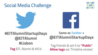 Social Media Challenge
#EITAlumniStartupDays
@EITAlumni
#Lisbon
Tag EIT, Alumni & KICs!
Same as Twitter +
@EITAlumniStartupDays
Tag friends & set it to “Public”
Allow tags via ‘Timeline review’