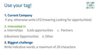Use your tag!
1. Current Company
if any, otherwise write LFO (meaning Looking for opportunities)
2. Interested in
a. Internships b.Job opportunities c. Partners
d.Business Opportunities e. Other
3. Biggest challenge
Write indicative words, a maximum of 20 characters