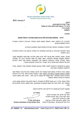 ‫7 בפברואר, 2102‬
                                                                           ‫לכבוד,‬
                                                           ‫עוה"ד אורית פרקש-הכהן,‬
                                            ‫מ"מ יו"ר הרשות לשירותים ציבוריים חשמל‬
                                                                      ‫לשכת היו"ר‬
                                                                          ‫ירושלים‬

                                                                               ‫נכבדתי,‬

          ‫הנדון: הפחתות תעריפיות ללא יצירת אופק הסדרתי = חיסול התחום‬

  ‫התבררה לנו החלטת רשות החשמל מאמש לבצע הפחתה תעריפית דרסטית בתעריפי‬
                                                  ‫ההזנה למתקנים קטנים.‬

                   ‫החלטה זו ממשיכה הפחתה תעריפית קודמת בענף המתקנים הבינוניים.‬

  ‫ככלל הפחתות תעריפיות הן מבורכות ומלמדות על הצלחת התחום ועל היכולת להתחרות‬
                                                               ‫בייצור הפוסילי.‬

  ‫מאידך, כאשר הפחתה זאת מגיעה ללא יצירת אופק הסדרתי ומתייחסת לעסקאות שכבר‬
  ‫הושלמו בתקופה שקדמה להפחתה, ואשר נסמכו על עולם רגולטיבי קיים, הרי שמדובר‬
  ‫בכשל בתהליך קבלת ההחלטות שיחסום את התפתחות התחום ואת יכולת החברות‬
                ‫להתייעל ולהפחית את עלויות הייצור בעתיד, הכל בניגוד לאינטרס הציבורי.‬

  ‫האופן בו מתקבלות ההחלטת למעצר מלמד שהנכם פועלים לחסימת עתיד התחום, בניגוד‬
                                                   ‫להחלטות הממשלה המחייבות.‬

  ‫בנוסף, שינוי ההסדרה בנושא חובת שעונים יוצר פגיעה במאות רבות של צרכני חשמל אשר‬
  ‫האמינו בתחום והאמינו בהסדרות הרשות ואשר השקיעו עשרות אלפי ש"ח כ"א בהגדלת‬
  ‫חיבורים והכנת תשתיות, ויוצא ששמו את כספם על קרן הצבי. פגיעה זאת באמון הציבור‬
                                                  ‫בתחום היא פגיעה במשק החשמל.‬

  ‫מכלל האמור עולה כי גם בשנת 2102 לא משכילה הרשות לקדם את התחום באופן הראוי,‬
  ‫המשלב ייצור הולך וגובר של חשמל ממקורות מתחדשים, וזאת למצער בניגוד לאינטרס של‬
                                                                           ‫כולנו.‬

                              ‫אבקשך להביא תכן מכתבי זה לידיעת חברי מליאת הרשות.‬

                               ‫בכבוד רב,‬                                      ‫העתק:‬
                                                  ‫השר עוזי לנדאו, שר האנרגיה והמים‬
                                                 ‫השר גלעד ארדן, השר להגנת הסביבה‬
                                                          ‫סמדר בת-אדם, רמ"ט השר‬
                    ‫איתן פרנס, מנכ"ל‬             ‫עודד אגמון, ראש אגף הסדרה וברשות‬
    ‫איגוד חברות אנרגיה מתחדשת בישראל‬         ‫עו"ד מיכל פרנקו-קדמי, יועצת מנכ"ל האנ"מ‬


‫טל. 0100205 - 20‬   ‫‪WWW.RENEWABLE.ORG.IL‬‬    ‫ת.ד. 847 ירושלים 70019 רח' הרב קוק 8 ירושלים‬
 