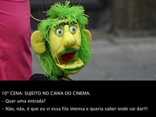 10ª CENA: SUJEITO NO CAIXA DO CINEMA.  - Quer uma entrada?  - Não, não, é que eu vi essa fila imensa e queria saber onde vai dar!!! 