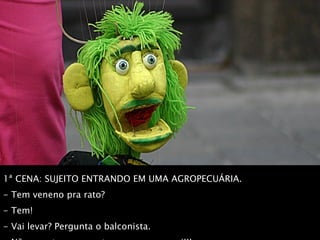 1ª CENA: SUJEITO ENTRANDO EM UMA AGROPECUÁRIA.  - Tem veneno pra rato?  - Tem!  - Vai levar? Pergunta o balconista.  - Não, vou trazer os ratos pra comer aqui!!! 