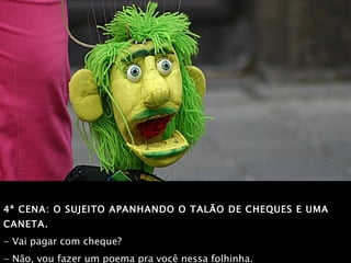 4ª CENA: O SUJEITO APANHANDO O TALÃO DE CHEQUES E UMA CANETA.   - Vai pagar com cheque?  - Não, vou fazer um poema pra você nessa folhinha. 
