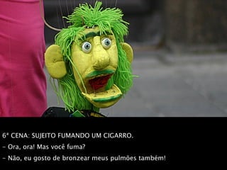 6ª CENA: SUJEITO FUMANDO UM CIGARRO.  - Ora, ora! Mas você fuma?  - Não, eu gosto de bronzear meus pulmões também! 