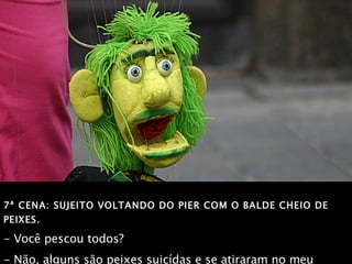 7ª CENA: SUJEITO VOLTANDO DO PIER COM O BALDE CHEIO DE PEIXES. - Você pescou todos? - Não, alguns são peixes suicídas e se atiraram no meu balde! 