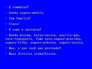 - E remédios? - Ganho seguro-médico. - Tem família? - Claro! - E como a sustenta? - Renda mínima, bolsa-escola, auxílio-gás, vale-transporte, fome zero,seguro-gravidez, seguro-filho, seguro-pobreza, seguro-escola. - Mas, o que você que pretende? - Meus direitos trabalhistas. 