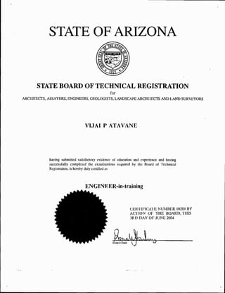 STATE OF ARIZONA
                                                    2quot;‘

       STATE BOARD OF TECHNICAL REGISTRATION
                                           for
ARCI IITECTS, ASSAYERS, ENGINEERS, GEOLOGISTS, LANDSCAPE ARCHITECTS AND LAND SURVEYORS




                                 VIJAI P ATAVANE




            having submitted satisfactory evidence of education and experience and having
            successfully completed the examinations required by the Board of Technical
            Registration, is hereby duly certified as



                                 ENGINEER-in-training



                                                             cuRrincATE NUMBER 09289 BY
                                                             AC'T'ION OF THE BOARD, THIS
                                                             3RD DAY OF JUNE 2004
 