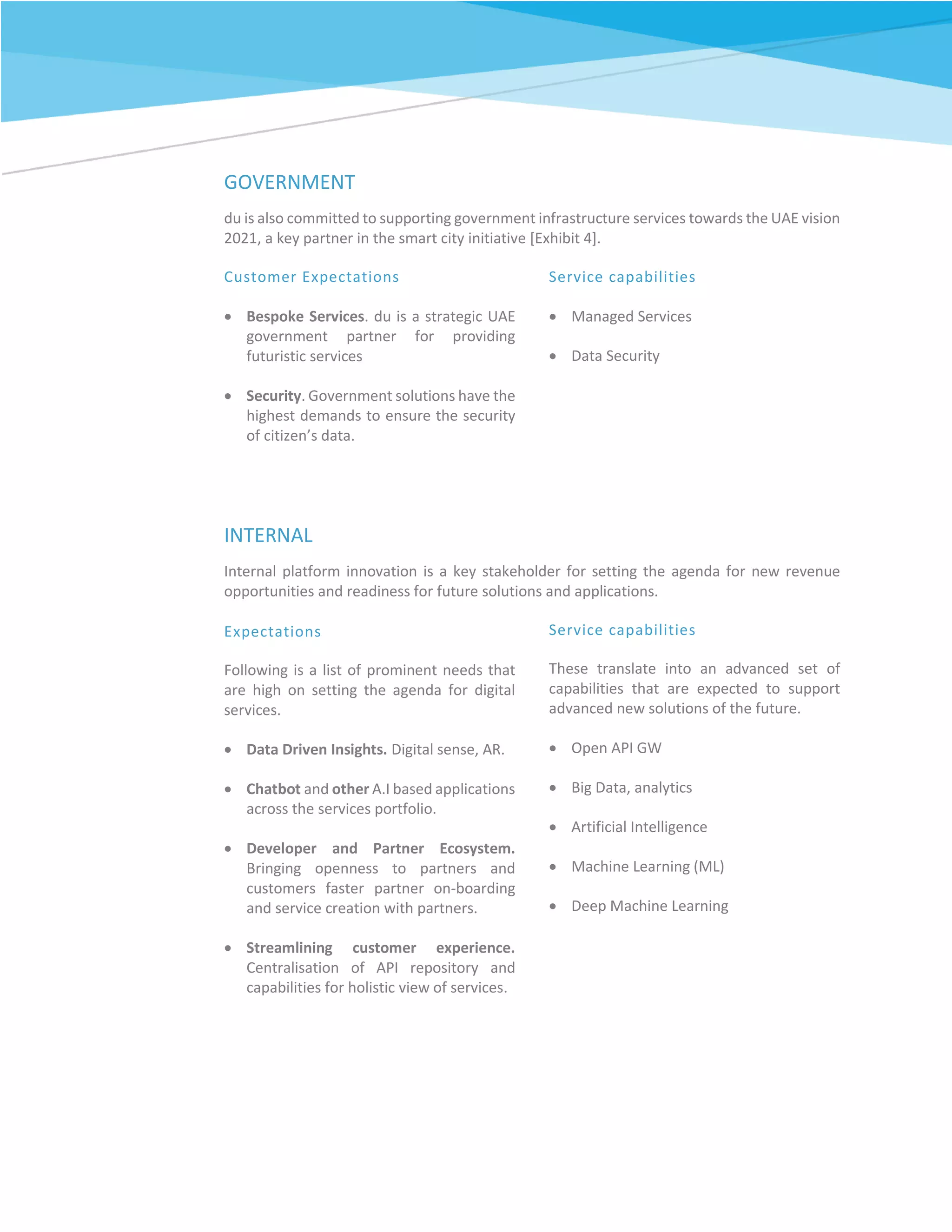 GOVERNMENT
du is also committed to supporting government infrastructure services towards the UAE vision
2021, a key partner in the smart city initiative [Exhibit 4].
Customer Expectations
 Bespoke Services. du is a strategic UAE
government partner for providing
futuristic services
 Security. Government solutions have the
highest demands to ensure the security
of citizen’s data.
Service capabilities
 Managed Services
 Data Security
INTERNAL
Internal platform innovation is a key stakeholder for setting the agenda for new revenue
opportunities and readiness for future solutions and applications.
Expectations
Following is a list of prominent needs that
are high on setting the agenda for digital
services.
 Data Driven Insights. Digital sense, AR.
 Chatbot and other A.I based applications
across the services portfolio.
 Developer and Partner Ecosystem.
Bringing openness to partners and
customers faster partner on-boarding
and service creation with partners.
 Streamlining customer experience.
Centralisation of API repository and
capabilities for holistic view of services.
Service capabilities
These translate into an advanced set of
capabilities that are expected to support
advanced new solutions of the future.
 Open API GW
 Big Data, analytics
 Artificial Intelligence
 Machine Learning (ML)
 Deep Machine Learning
 