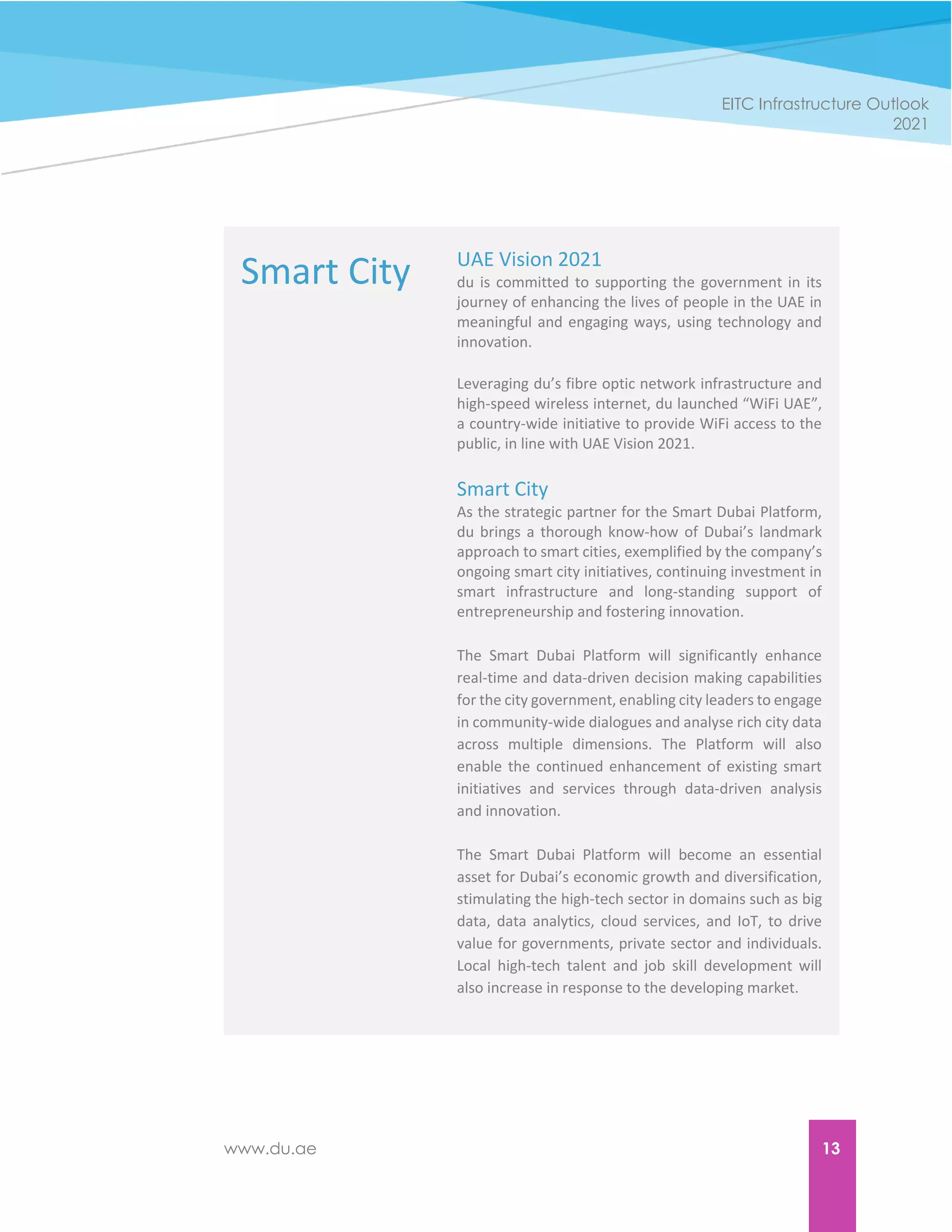 www.du.ae 13
EITC Infrastructure Outlook
2021
Smart City UAE Vision 2021
du is committed to supporting the government in its
journey of enhancing the lives of people in the UAE in
meaningful and engaging ways, using technology and
innovation.
Leveraging du’s fibre optic network infrastructure and
high-speed wireless internet, du launched “WiFi UAE”,
a country-wide initiative to provide WiFi access to the
public, in line with UAE Vision 2021.
Smart City
As the strategic partner for the Smart Dubai Platform,
du brings a thorough know-how of Dubai’s landmark
approach to smart cities, exemplified by the company’s
ongoing smart city initiatives, continuing investment in
smart infrastructure and long-standing support of
entrepreneurship and fostering innovation.
The Smart Dubai Platform will significantly enhance
real-time and data-driven decision making capabilities
for the city government, enabling city leaders to engage
in community-wide dialogues and analyse rich city data
across multiple dimensions. The Platform will also
enable the continued enhancement of existing smart
initiatives and services through data-driven analysis
and innovation.
The Smart Dubai Platform will become an essential
asset for Dubai’s economic growth and diversification,
stimulating the high-tech sector in domains such as big
data, data analytics, cloud services, and IoT, to drive
value for governments, private sector and individuals.
Local high-tech talent and job skill development will
also increase in response to the developing market.
 