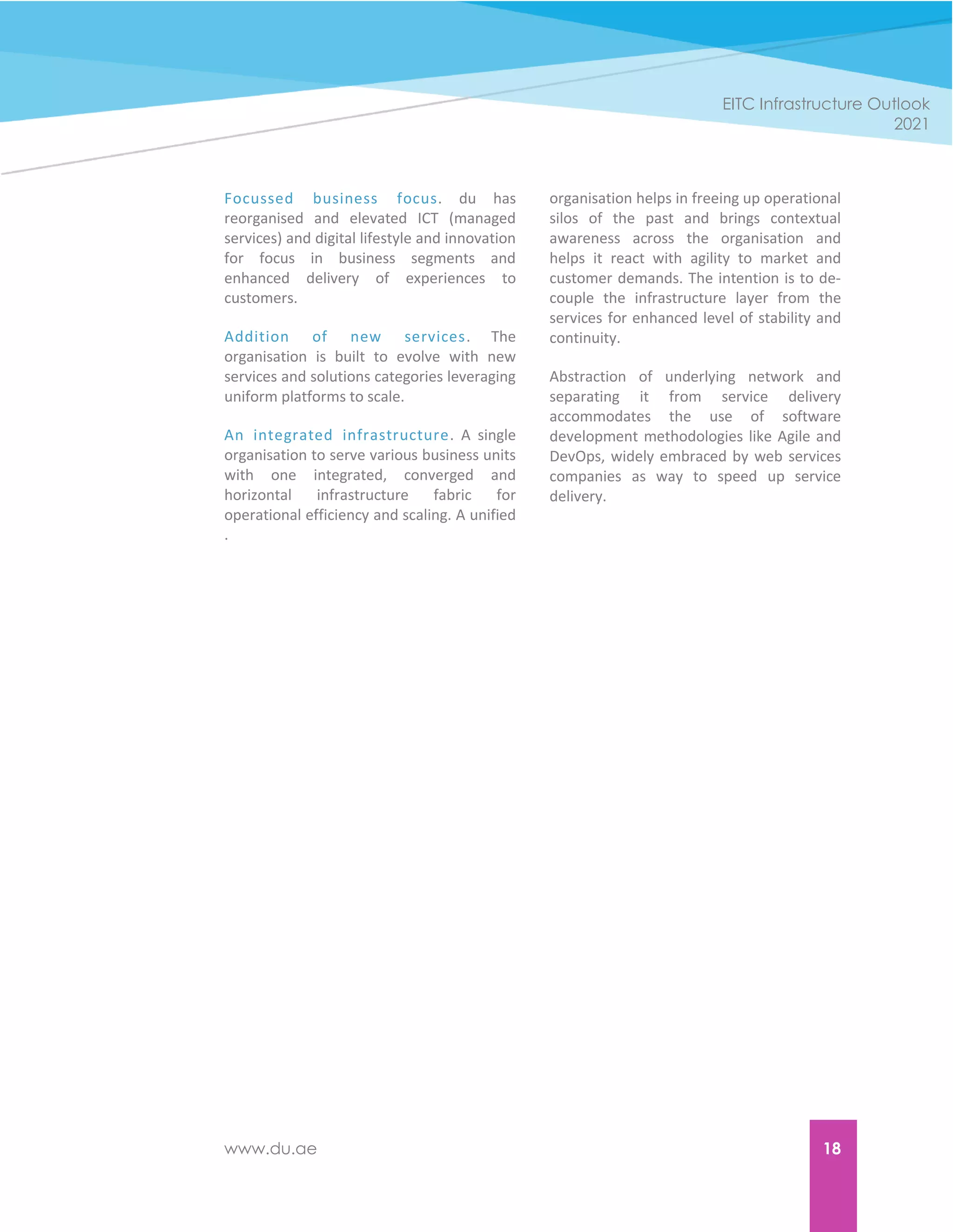 www.du.ae 18
EITC Infrastructure Outlook
2021
Focussed business focus. du has
reorganised and elevated ICT (managed
services) and digital lifestyle and innovation
for focus in business segments and
enhanced delivery of experiences to
customers.
Addition of new services. The
organisation is built to evolve with new
services and solutions categories leveraging
uniform platforms to scale.
An integrated infrastructure. A single
organisation to serve various business units
with one integrated, converged and
horizontal infrastructure fabric for
operational efficiency and scaling. A unified
organisation helps in freeing up operational
silos of the past and brings contextual
awareness across the organisation and
helps it react with agility to market and
customer demands. The intention is to de-
couple the infrastructure layer from the
services for enhanced level of stability and
continuity.
Abstraction of underlying network and
separating it from service delivery
accommodates the use of software
development methodologies like Agile and
DevOps, widely embraced by web services
companies as way to speed up service
delivery.
.
 