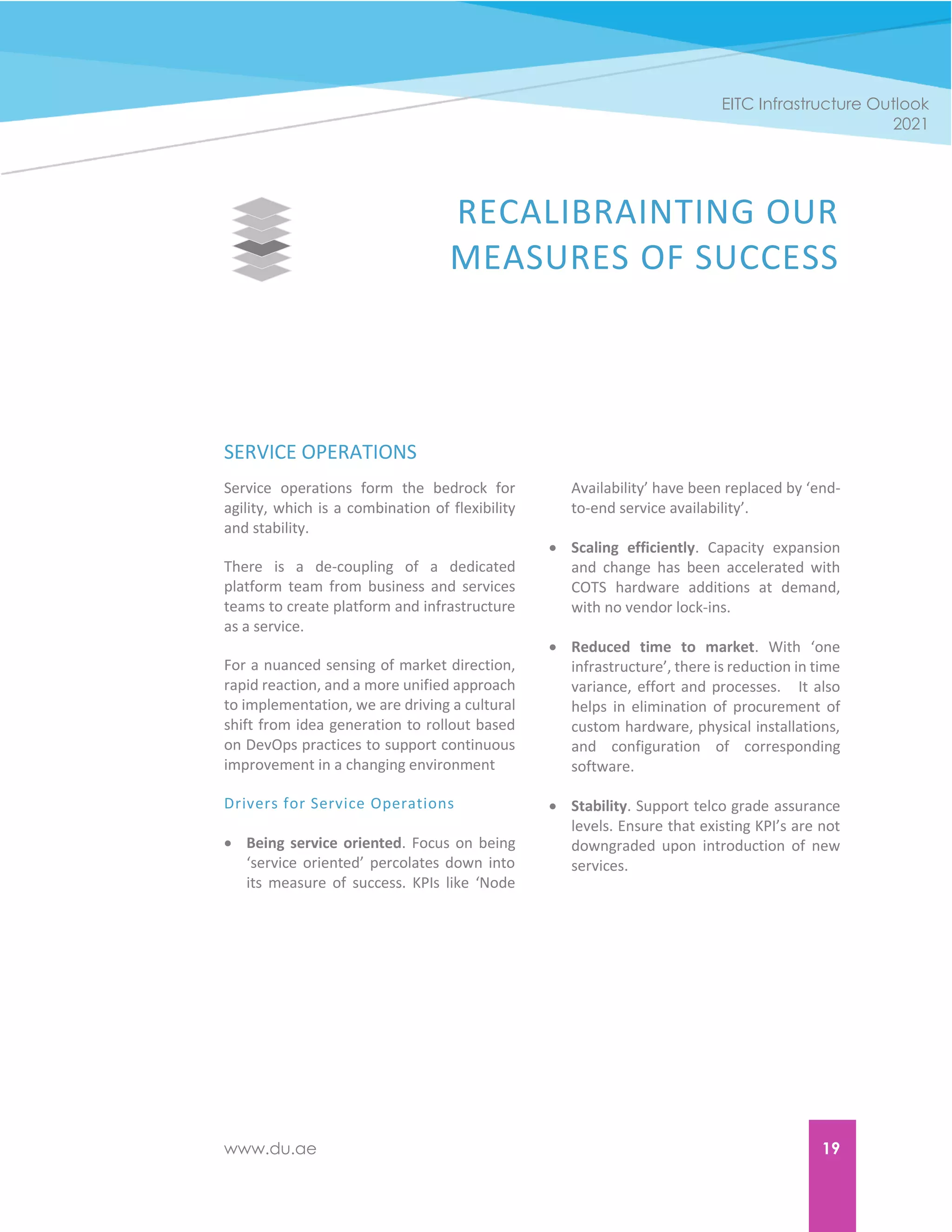 www.du.ae 19
EITC Infrastructure Outlook
2021
RECALIBRAINTING OUR
MEASURES OF SUCCESS
SERVICE OPERATIONS
Service operations form the bedrock for
agility, which is a combination of flexibility
and stability.
There is a de-coupling of a dedicated
platform team from business and services
teams to create platform and infrastructure
as a service.
For a nuanced sensing of market direction,
rapid reaction, and a more unified approach
to implementation, we are driving a cultural
shift from idea generation to rollout based
on DevOps practices to support continuous
improvement in a changing environment
Drivers for Service Operations
 Being service oriented. Focus on being
‘service oriented’ percolates down into
its measure of success. KPIs like ‘Node
Availability’ have been replaced by ‘end-
to-end service availability’.
 Scaling efficiently. Capacity expansion
and change has been accelerated with
COTS hardware additions at demand,
with no vendor lock-ins.
 Reduced time to market. With ‘one
infrastructure’, there is reduction in time
variance, effort and processes. It also
helps in elimination of procurement of
custom hardware, physical installations,
and configuration of corresponding
software.
 Stability. Support telco grade assurance
levels. Ensure that existing KPI’s are not
downgraded upon introduction of new
services.
 