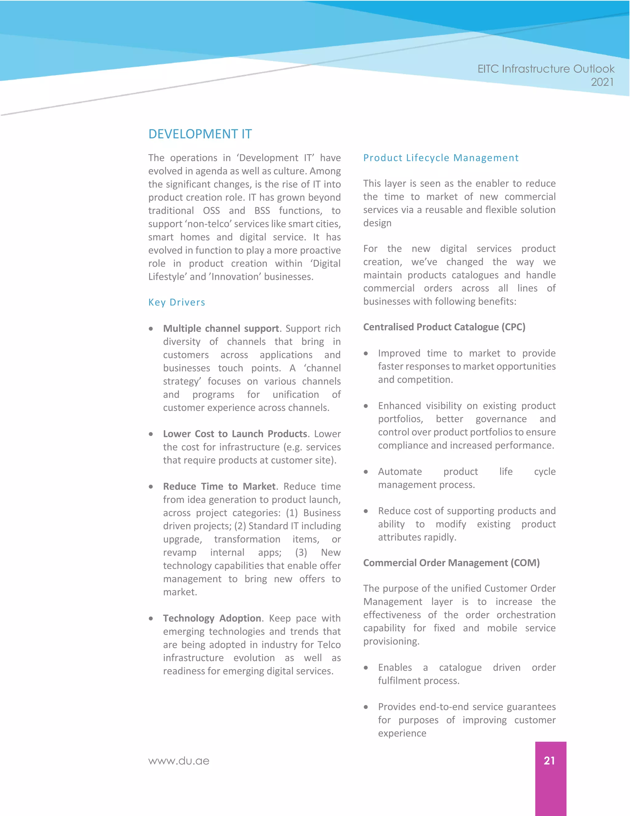 www.du.ae 21
EITC Infrastructure Outlook
2021
DEVELOPMENT IT
The operations in ‘Development IT’ have
evolved in agenda as well as culture. Among
the significant changes, is the rise of IT into
product creation role. IT has grown beyond
traditional OSS and BSS functions, to
support ‘non-telco’ services like smart cities,
smart homes and digital service. It has
evolved in function to play a more proactive
role in product creation within ‘Digital
Lifestyle’ and ’Innovation’ businesses.
Key Drivers
 Multiple channel support. Support rich
diversity of channels that bring in
customers across applications and
businesses touch points. A ‘channel
strategy’ focuses on various channels
and programs for unification of
customer experience across channels.
 Lower Cost to Launch Products. Lower
the cost for infrastructure (e.g. services
that require products at customer site).
 Reduce Time to Market. Reduce time
from idea generation to product launch,
across project categories: (1) Business
driven projects; (2) Standard IT including
upgrade, transformation items, or
revamp internal apps; (3) New
technology capabilities that enable offer
management to bring new offers to
market.
 Technology Adoption. Keep pace with
emerging technologies and trends that
are being adopted in industry for Telco
infrastructure evolution as well as
readiness for emerging digital services.
Product Lifecycle Management
This layer is seen as the enabler to reduce
the time to market of new commercial
services via a reusable and flexible solution
design
For the new digital services product
creation, we’ve changed the way we
maintain products catalogues and handle
commercial orders across all lines of
businesses with following benefits:
Centralised Product Catalogue (CPC)
 Improved time to market to provide
faster responses to market opportunities
and competition.
 Enhanced visibility on existing product
portfolios, better governance and
control over product portfolios to ensure
compliance and increased performance.
 Automate product life cycle
management process.
 Reduce cost of supporting products and
ability to modify existing product
attributes rapidly.
Commercial Order Management (COM)
The purpose of the unified Customer Order
Management layer is to increase the
effectiveness of the order orchestration
capability for fixed and mobile service
provisioning.
 Enables a catalogue driven order
fulfilment process.
 Provides end-to-end service guarantees
for purposes of improving customer
experience
 