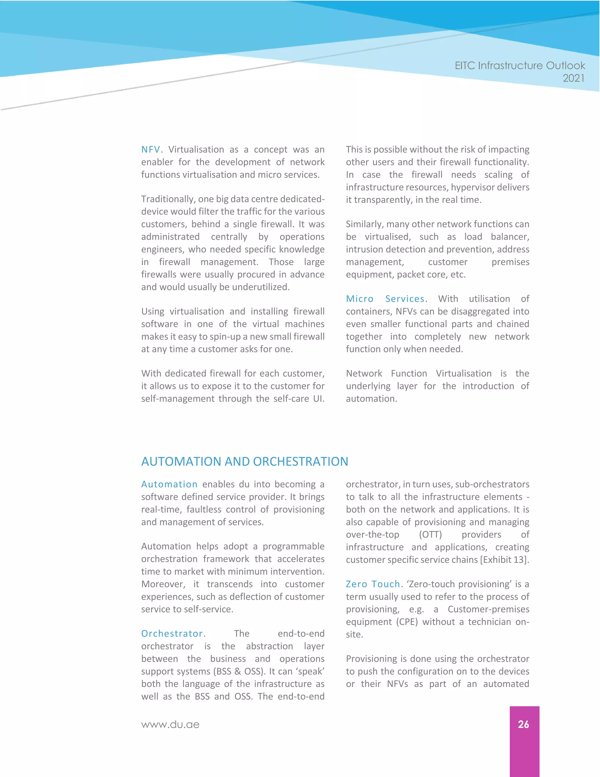 www.du.ae 26
EITC Infrastructure Outlook
2021
NFV. Virtualisation as a concept was an
enabler for the development of network
functions virtualisation and micro services.
Traditionally, one big data centre dedicated-
device would filter the traffic for the various
customers, behind a single firewall. It was
administrated centrally by operations
engineers, who needed specific knowledge
in firewall management. Those large
firewalls were usually procured in advance
and would usually be underutilized.
Using virtualisation and installing firewall
software in one of the virtual machines
makes it easy to spin-up a new small firewall
at any time a customer asks for one.
With dedicated firewall for each customer,
it allows us to expose it to the customer for
self-management through the self-care UI.
This is possible without the risk of impacting
other users and their firewall functionality.
In case the firewall needs scaling of
infrastructure resources, hypervisor delivers
it transparently, in the real time.
Similarly, many other network functions can
be virtualised, such as load balancer,
intrusion detection and prevention, address
management, customer premises
equipment, packet core, etc.
Micro Services. With utilisation of
containers, NFVs can be disaggregated into
even smaller functional parts and chained
together into completely new network
function only when needed.
Network Function Virtualisation is the
underlying layer for the introduction of
automation.
AUTOMATION AND ORCHESTRATION
Automation enables du into becoming a
software defined service provider. It brings
real-time, faultless control of provisioning
and management of services.
Automation helps adopt a programmable
orchestration framework that accelerates
time to market with minimum intervention.
Moreover, it transcends into customer
experiences, such as deflection of customer
service to self-service.
Orchestrator. The end-to-end
orchestrator is the abstraction layer
between the business and operations
support systems (BSS & OSS). It can ‘speak’
both the language of the infrastructure as
well as the BSS and OSS. The end-to-end
orchestrator, in turn uses, sub-orchestrators
to talk to all the infrastructure elements -
both on the network and applications. It is
also capable of provisioning and managing
over-the-top (OTT) providers of
infrastructure and applications, creating
customer specific service chains [Exhibit 13].
Zero Touch. ‘Zero-touch provisioning’ is a
term usually used to refer to the process of
provisioning, e.g. a Customer-premises
equipment (CPE) without a technician on-
site.
Provisioning is done using the orchestrator
to push the configuration on to the devices
or their NFVs as part of an automated
 