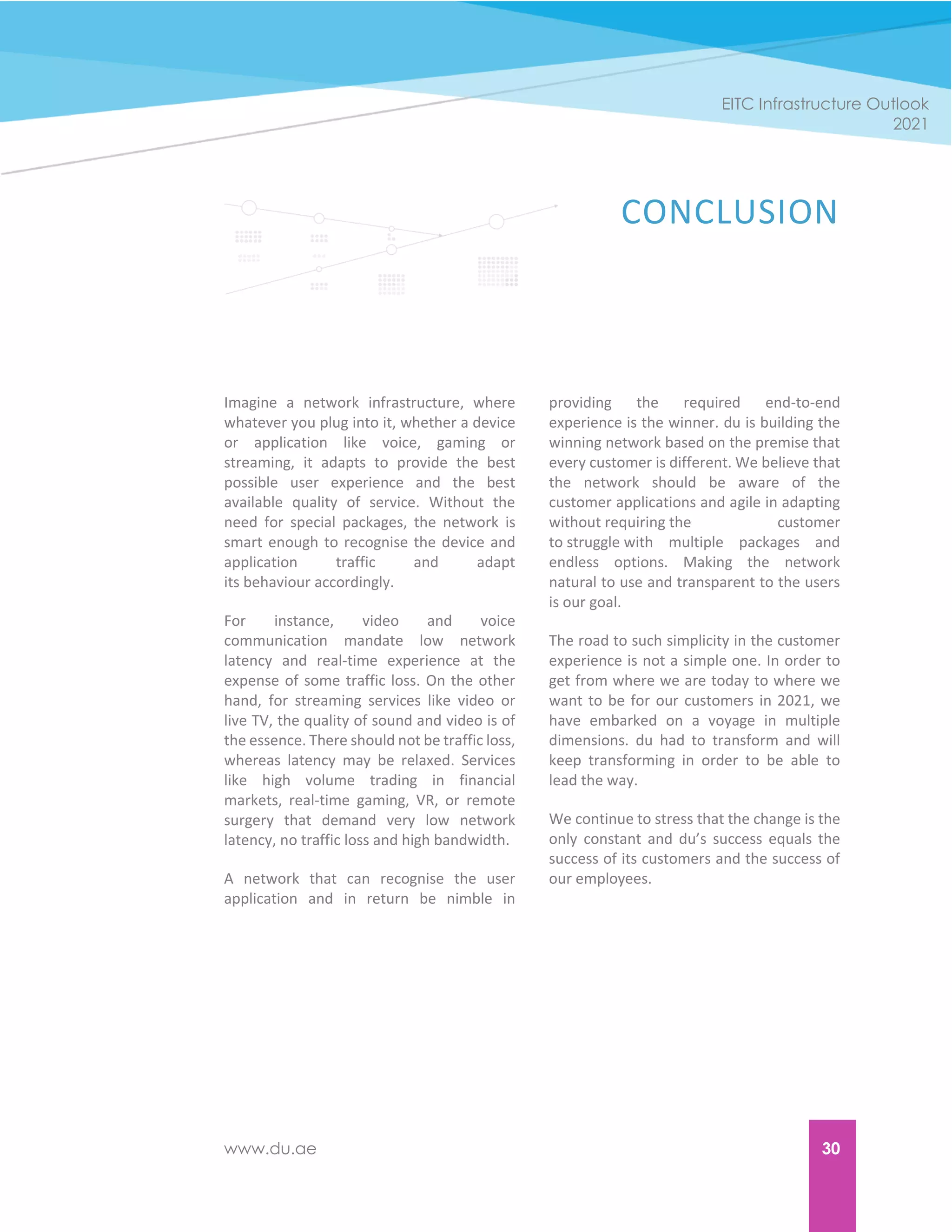 www.du.ae 30
EITC Infrastructure Outlook
2021
CONCLUSION
Imagine a network infrastructure, where
whatever you plug into it, whether a device
or application like voice, gaming or
streaming, it adapts to provide the best
possible user experience and the best
available quality of service. Without the
need for special packages, the network is
smart enough to recognise the device and
application traffic and adapt
its behaviour accordingly.
For instance, video and voice
communication mandate low network
latency and real-time experience at the
expense of some traffic loss. On the other
hand, for streaming services like video or
live TV, the quality of sound and video is of
the essence. There should not be traffic loss,
whereas latency may be relaxed. Services
like high volume trading in financial
markets, real-time gaming, VR, or remote
surgery that demand very low network
latency, no traffic loss and high bandwidth.
A network that can recognise the user
application and in return be nimble in
providing the required end-to-end
experience is the winner. du is building the
winning network based on the premise that
every customer is different. We believe that
the network should be aware of the
customer applications and agile in adapting
without requiring the customer
to struggle with multiple packages and
endless options. Making the network
natural to use and transparent to the users
is our goal.
The road to such simplicity in the customer
experience is not a simple one. In order to
get from where we are today to where we
want to be for our customers in 2021, we
have embarked on a voyage in multiple
dimensions. du had to transform and will
keep transforming in order to be able to
lead the way.
We continue to stress that the change is the
only constant and du’s success equals the
success of its customers and the success of
our employees.
 