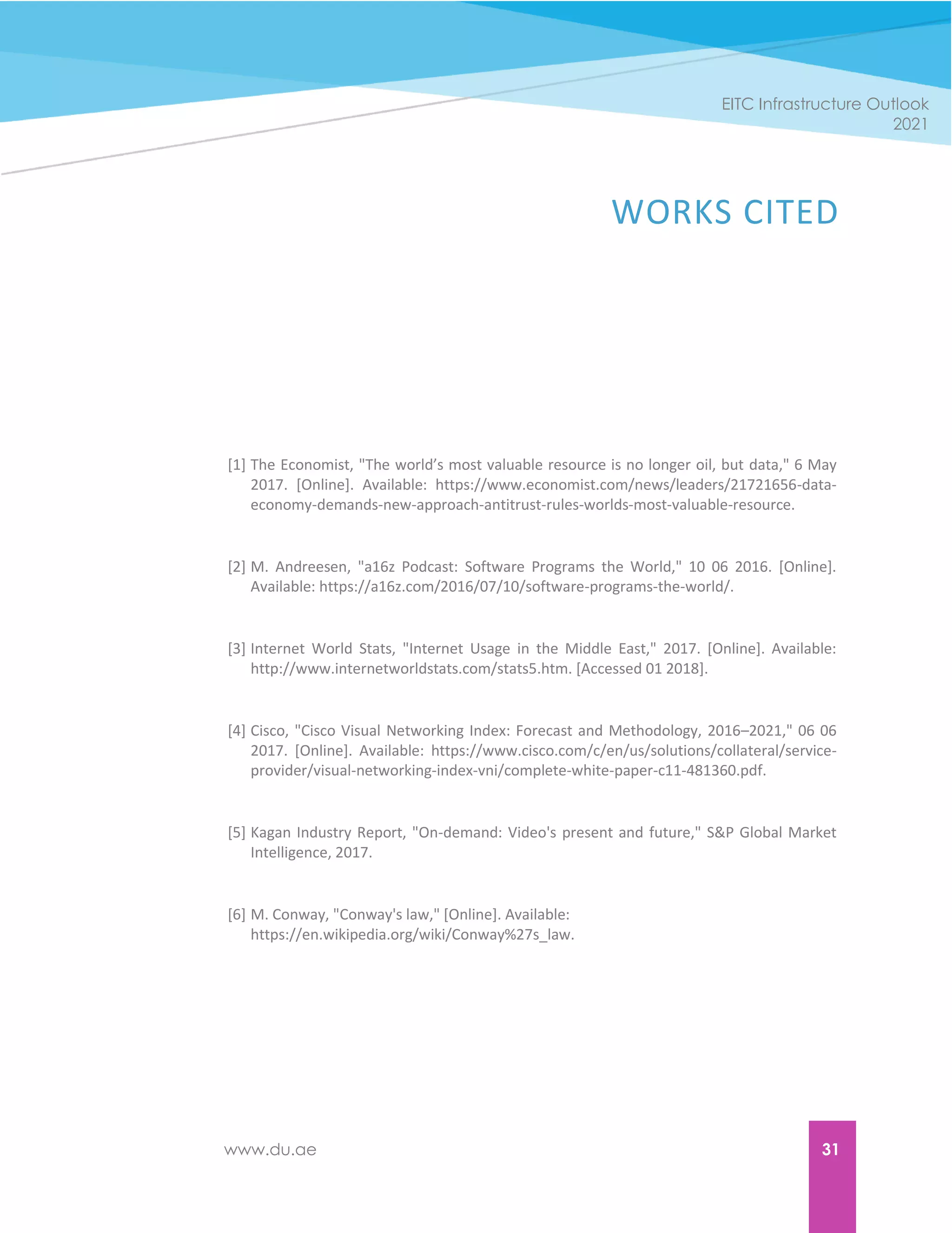 www.du.ae 31
EITC Infrastructure Outlook
2021
WORKS CITED
[1] The Economist, "The world’s most valuable resource is no longer oil, but data," 6 May
2017. [Online]. Available: https://www.economist.com/news/leaders/21721656-data-
economy-demands-new-approach-antitrust-rules-worlds-most-valuable-resource.
[2] M. Andreesen, "a16z Podcast: Software Programs the World," 10 06 2016. [Online].
Available: https://a16z.com/2016/07/10/software-programs-the-world/.
[3] Internet World Stats, "Internet Usage in the Middle East," 2017. [Online]. Available:
http://www.internetworldstats.com/stats5.htm. [Accessed 01 2018].
[4] Cisco, "Cisco Visual Networking Index: Forecast and Methodology, 2016–2021," 06 06
2017. [Online]. Available: https://www.cisco.com/c/en/us/solutions/collateral/service-
provider/visual-networking-index-vni/complete-white-paper-c11-481360.pdf.
[5] Kagan Industry Report, "On-demand: Video's present and future," S&P Global Market
Intelligence, 2017.
[6] M. Conway, "Conway's law," [Online]. Available:
https://en.wikipedia.org/wiki/Conway%27s_law.
 