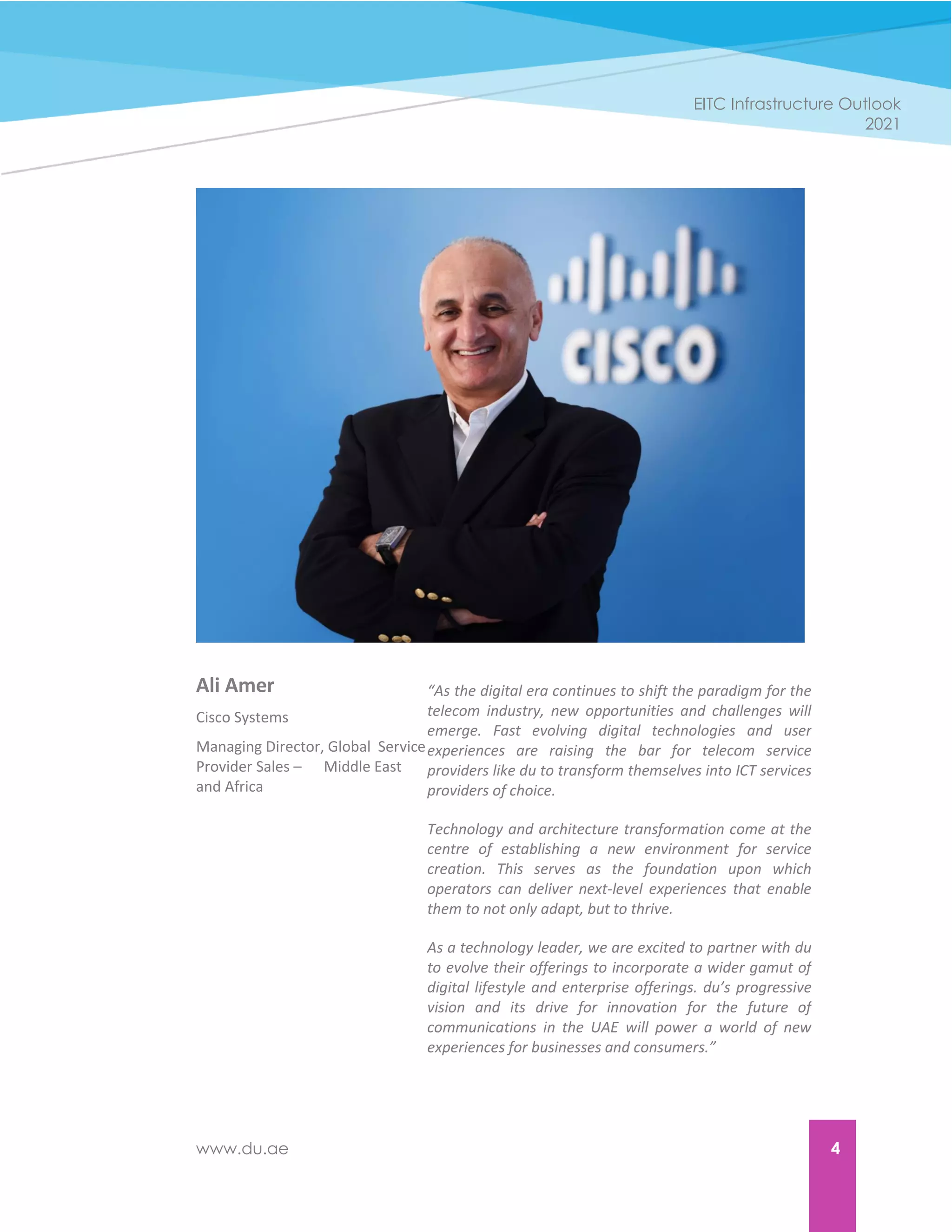 www.du.ae 4
EITC Infrastructure Outlook
2021
Ali Amer
Cisco Systems
Managing Director, Global Service
Provider Sales – Middle East
and Africa
“As the digital era continues to shift the paradigm for the
telecom industry, new opportunities and challenges will
emerge. Fast evolving digital technologies and user
experiences are raising the bar for telecom service
providers like du to transform themselves into ICT services
providers of choice.
Technology and architecture transformation come at the
centre of establishing a new environment for service
creation. This serves as the foundation upon which
operators can deliver next-level experiences that enable
them to not only adapt, but to thrive.
As a technology leader, we are excited to partner with du
to evolve their offerings to incorporate a wider gamut of
digital lifestyle and enterprise offerings. du’s progressive
vision and its drive for innovation for the future of
communications in the UAE will power a world of new
experiences for businesses and consumers.”
 