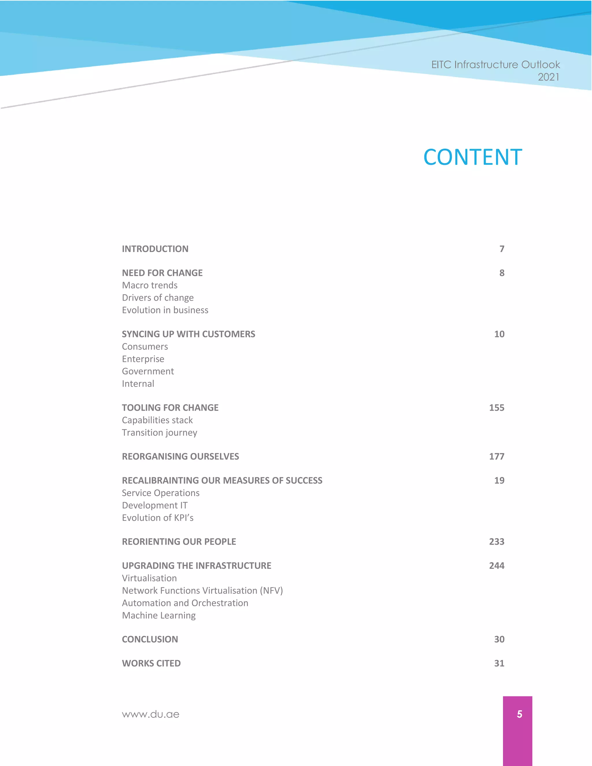 www.du.ae 5
EITC Infrastructure Outlook
2021
CONTENT
INTRODUCTION 7
NEED FOR CHANGE 8
Macro trends
Drivers of change
Evolution in business
SYNCING UP WITH CUSTOMERS 10
Consumers
Enterprise
Government
Internal
TOOLING FOR CHANGE 155
Capabilities stack
Transition journey
REORGANISING OURSELVES 177
RECALIBRAINTING OUR MEASURES OF SUCCESS 19
Service Operations
Development IT
Evolution of KPI’s
REORIENTING OUR PEOPLE 233
UPGRADING THE INFRASTRUCTURE 244
Virtualisation
Network Functions Virtualisation (NFV)
Automation and Orchestration
Machine Learning
CONCLUSION 30
WORKS CITED 31
 