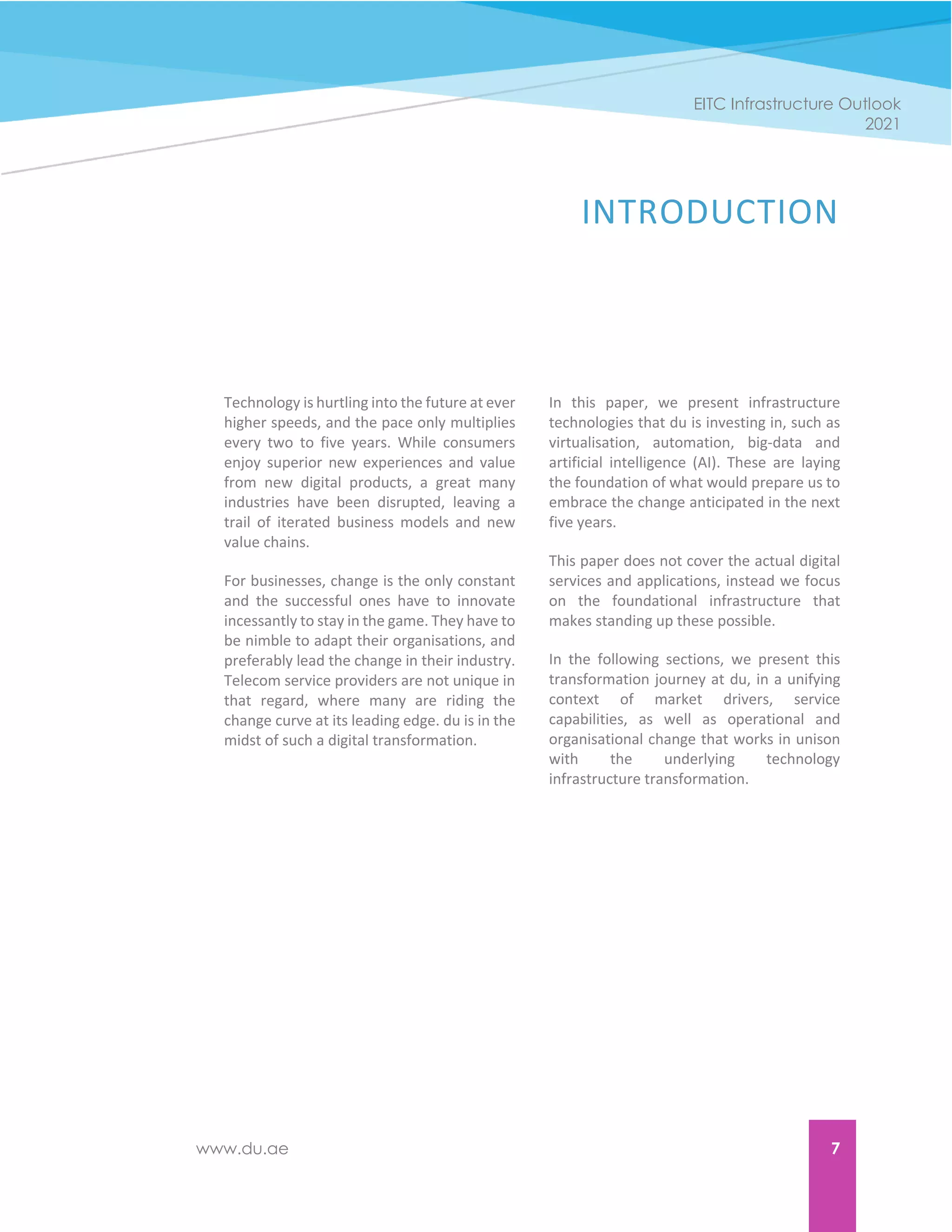 www.du.ae 7
EITC Infrastructure Outlook
2021
INTRODUCTION
Technology is hurtling into the future at ever
higher speeds, and the pace only multiplies
every two to five years. While consumers
enjoy superior new experiences and value
from new digital products, a great many
industries have been disrupted, leaving a
trail of iterated business models and new
value chains.
For businesses, change is the only constant
and the successful ones have to innovate
incessantly to stay in the game. They have to
be nimble to adapt their organisations, and
preferably lead the change in their industry.
Telecom service providers are not unique in
that regard, where many are riding the
change curve at its leading edge. du is in the
midst of such a digital transformation.
In this paper, we present infrastructure
technologies that du is investing in, such as
virtualisation, automation, big-data and
artificial intelligence (AI). These are laying
the foundation of what would prepare us to
embrace the change anticipated in the next
five years.
This paper does not cover the actual digital
services and applications, instead we focus
on the foundational infrastructure that
makes standing up these possible.
In the following sections, we present this
transformation journey at du, in a unifying
context of market drivers, service
capabilities, as well as operational and
organisational change that works in unison
with the underlying technology
infrastructure transformation.
 