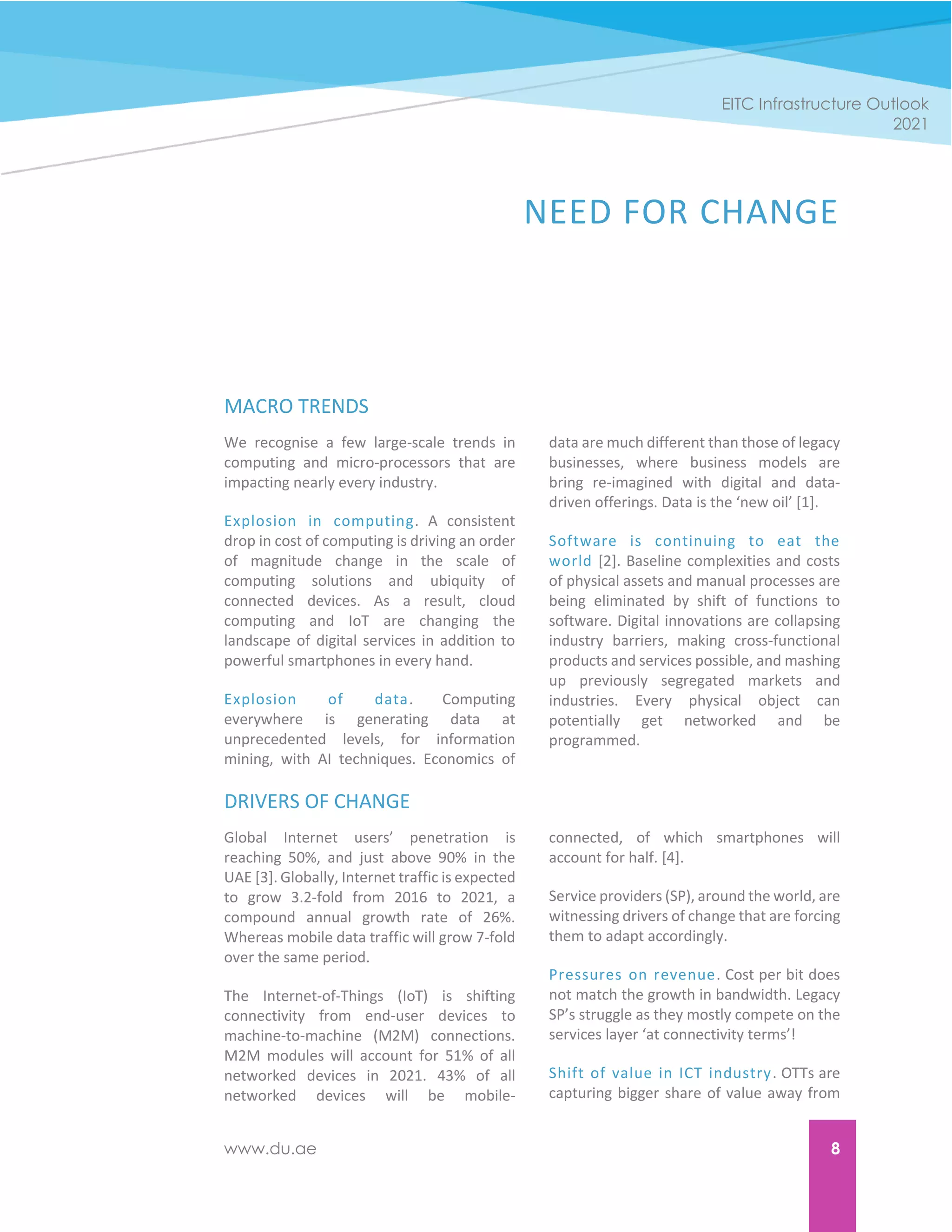 www.du.ae 8
EITC Infrastructure Outlook
2021
NEED FOR CHANGE
MACRO TRENDS
We recognise a few large-scale trends in
computing and micro-processors that are
impacting nearly every industry.
Explosion in computing. A consistent
drop in cost of computing is driving an order
of magnitude change in the scale of
computing solutions and ubiquity of
connected devices. As a result, cloud
computing and IoT are changing the
landscape of digital services in addition to
powerful smartphones in every hand.
Explosion of data. Computing
everywhere is generating data at
unprecedented levels, for information
mining, with AI techniques. Economics of
data are much different than those of legacy
businesses, where business models are
bring re-imagined with digital and data-
driven offerings. Data is the ‘new oil’ [1].
Software is continuing to eat the
world [2]. Baseline complexities and costs
of physical assets and manual processes are
being eliminated by shift of functions to
software. Digital innovations are collapsing
industry barriers, making cross-functional
products and services possible, and mashing
up previously segregated markets and
industries. Every physical object can
potentially get networked and be
programmed.
DRIVERS OF CHANGE
Global Internet users’ penetration is
reaching 50%, and just above 90% in the
UAE [3]. Globally, Internet traffic is expected
to grow 3.2-fold from 2016 to 2021, a
compound annual growth rate of 26%.
Whereas mobile data traffic will grow 7-fold
over the same period.
The Internet-of-Things (IoT) is shifting
connectivity from end-user devices to
machine-to-machine (M2M) connections.
M2M modules will account for 51% of all
networked devices in 2021. 43% of all
networked devices will be mobile-
connected, of which smartphones will
account for half. [4].
Service providers (SP), around the world, are
witnessing drivers of change that are forcing
them to adapt accordingly.
Pressures on revenue. Cost per bit does
not match the growth in bandwidth. Legacy
SP’s struggle as they mostly compete on the
services layer ‘at connectivity terms’!
Shift of value in ICT industry. OTTs are
capturing bigger share of value away from
 