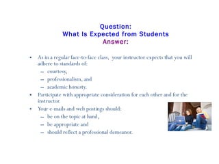 Question: What Is Expected from Students Answer: As in a regular face-to-face class,  your instructor expects that you will adhere to standards of: courtesy,  professionalism, and  academic honesty. Participate with appropriate consideration for each other and for the instructor.   Your e-mails and web postings should: be on the topic at hand,  be appropriate and  should reflect a professional demeanor. 