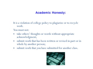 Academic Honesty: It is a violation of college policy to plagiarize or to recycle work.  You must not:  take others’ thoughts or words without appropriate acknowledgment;  submit work that has been written or revised in part or in whole by another person;  submit work that you have submitted for another class .  