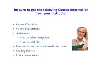Be sure to get the following Course Information  from your instructor: Course Objectives Course Expectations  Assignments How to submit assignments How to label files How to address your emails to the instructor Grading Policies Other course issues 