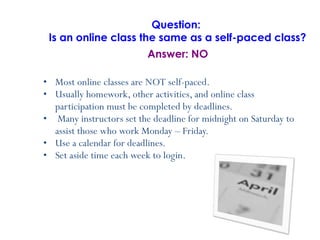 Most online classes are NOT self-paced. Usually homework, other activities, and online class participation must be completed by deadlines. Many instructors set the deadline for midnight on Saturday to assist those who work Monday – Friday.  Use a calendar for deadlines. Set aside time each week to login.   Question:  Is an online class the same as a self-paced class? Answer: NO 