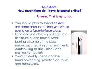 Question:  How much time do I have to spend online? You should plan to spend  at least the same amount of time you would spend on a face-to-face class.  For a one unit class -- you'll spend a minimum of one hour a week looking at some of the class resources, checking on assignments, contributing to discussions, and posting homework.  You’ll probably spend another  3 hours on reading, practice activities and homework.  Answer:  That is up to you 