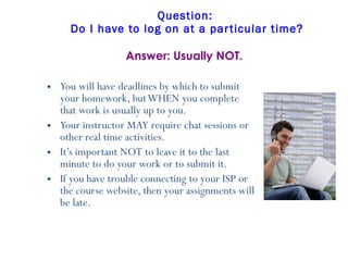 Question:  Do I have to log on at a particular time? You will have deadlines by which to submit your homework, but WHEN you complete that work is usually up to you.   Your instructor MAY require chat sessions or other real time activities. It’s important NOT to leave it to the last minute to do your work or to submit it.  If you have trouble connecting to your ISP or the course website, then your assignments will be late. Answer: Usually NOT. 
