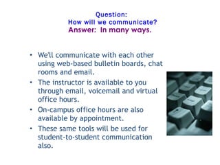 Question:  How will we communicate? We'll communicate with each other using web-based bulletin boards, chat rooms and email.    The instructor is available to you through email, voicemail and virtual office hours.  On-campus office hours are also available by appointment. These same tools will be used for student-to-student communication also.   Answer:  In many ways. 