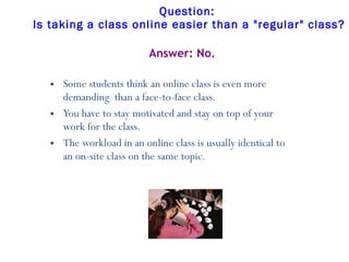 Question:  Is taking a class online easier than a "regular" class?   Some students think an online class is even more demanding  than a face-to-face class. You have to stay motivated and stay on top of your work for the class.  The workload in an online class is usually identical to an on-site class on the same topic. Answer: No. 