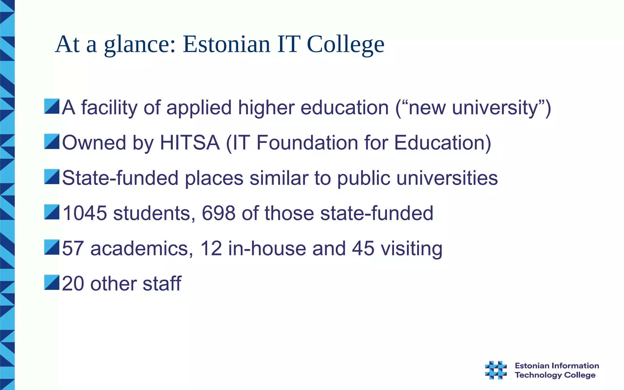 A facility of applied higher education (“new university”)
Owned by HITSA (IT Foundation for Education)
State-funded places similar to public universities
1045 students, 698 of those state-funded
57 academics, 12 in-house and 45 visiting
20 other staff
At a glance: Estonian IT College
 