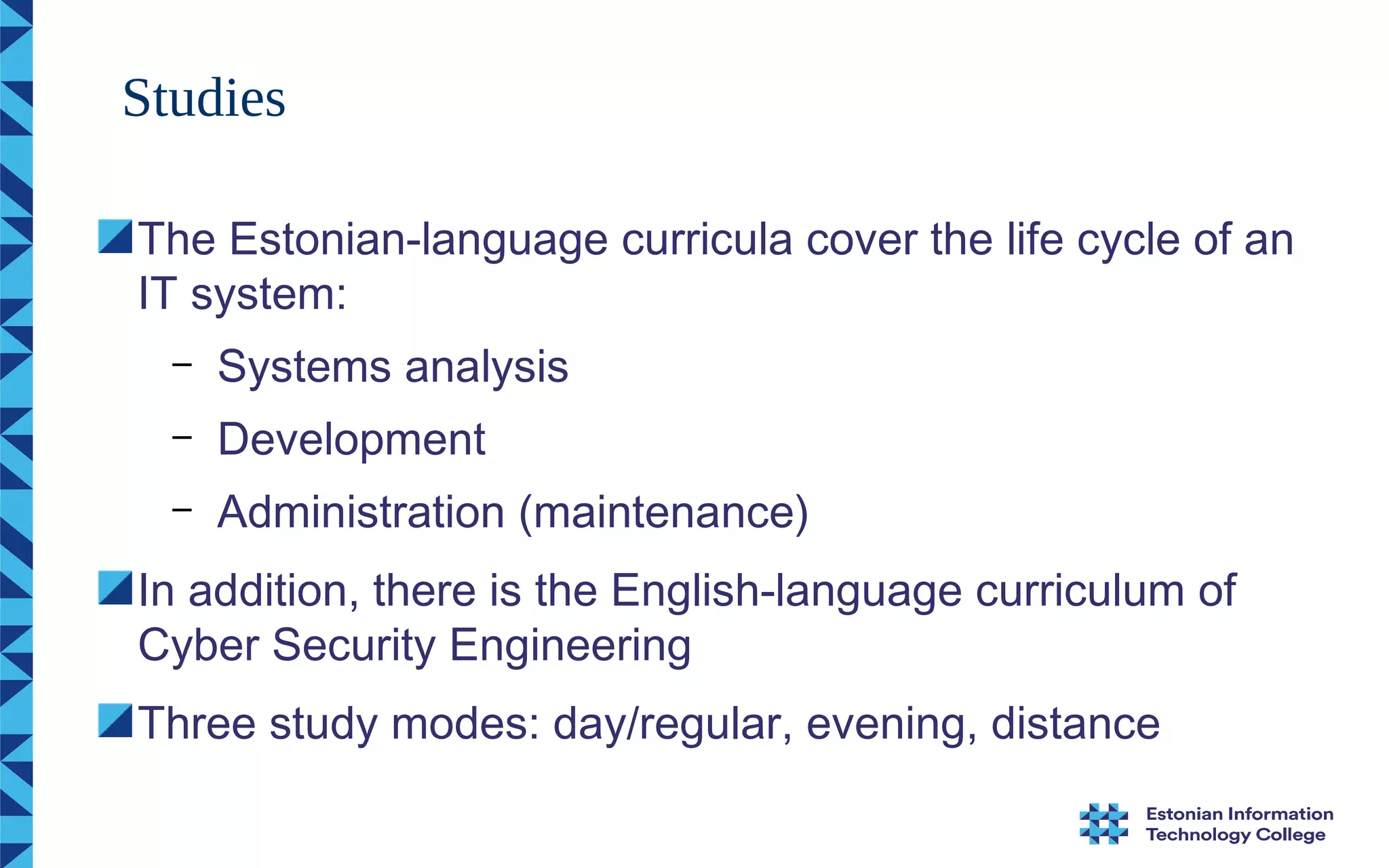 The Estonian-language curricula cover the life cycle of an
IT system:
– Systems analysis
– Development
– Administration (maintenance)
In addition, there is the English-language curriculum of
Cyber Security Engineering
Three study modes: day/regular, evening, distance
Studies
 