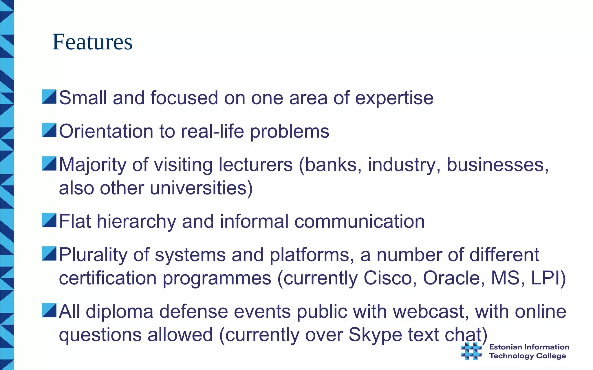 Small and focused on one area of expertise
Orientation to real-life problems
Majority of visiting lecturers (banks, industry, businesses,
also other universities)
Flat hierarchy and informal communication
Plurality of systems and platforms, a number of different
certification programmes (currently Cisco, Oracle, MS, LPI)
All diploma defense events public with webcast, with online
questions allowed (currently over Skype text chat)
Features
 